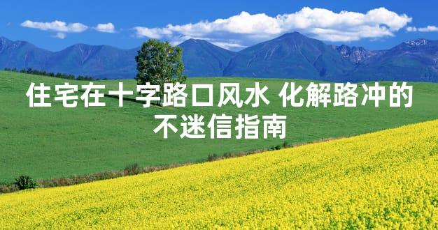 住宅在十字路口风水 化解路冲的不迷信指南